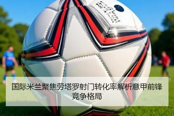 国际米兰聚焦劳塔罗射门转化率解析意甲前锋竞争格局