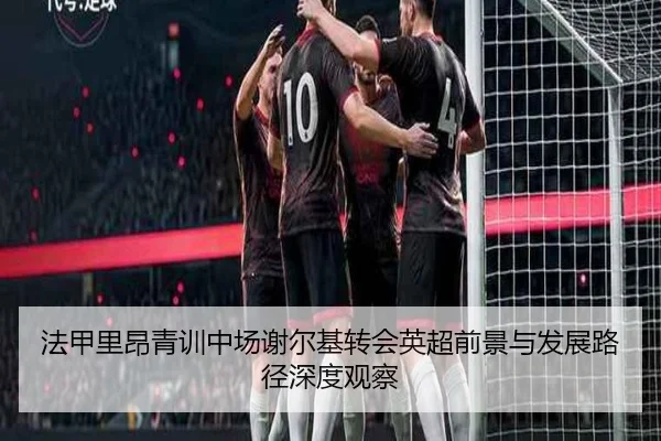法甲里昂青训中场谢尔基转会英超前景与发展路径深度观察