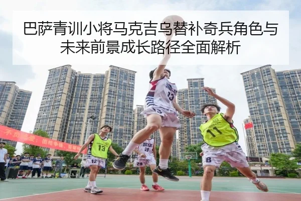 巴萨青训小将马克吉乌替补奇兵角色与未来前景成长路径全面解析